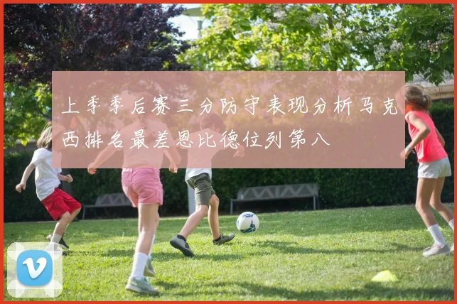 上季季后赛三分防守表现分析马克西排名最差恩比德位列第八
