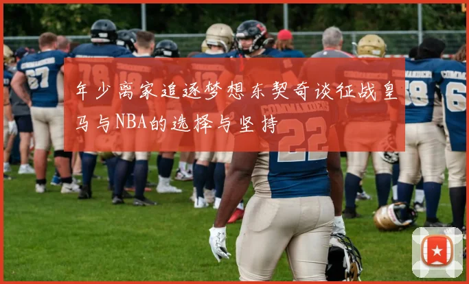 年少离家追逐梦想东契奇谈征战皇马与NBA的选择与坚持