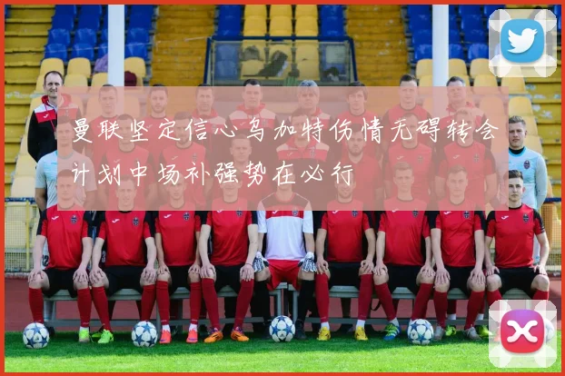 曼联坚定信心乌加特伤情无碍转会计划中场补强势在必行