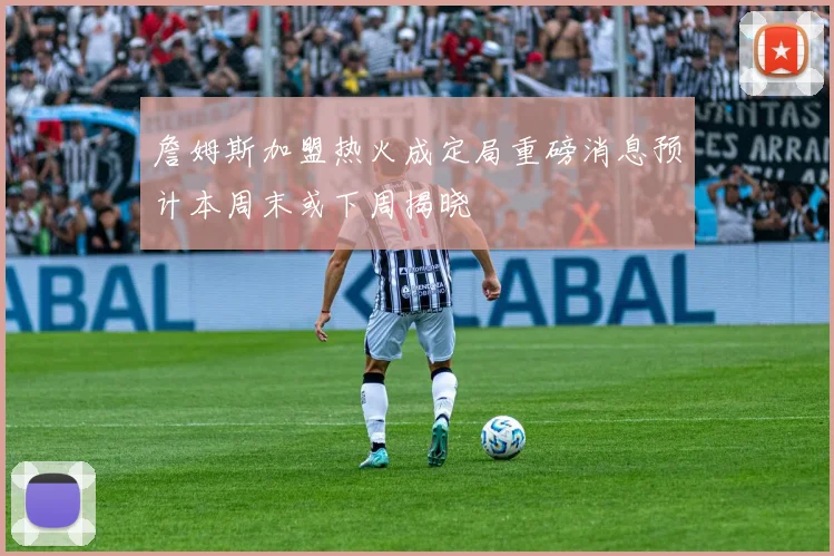 詹姆斯加盟热火成定局重磅消息预计本周末或下周揭晓