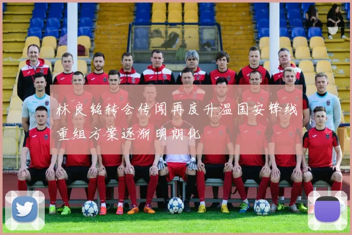 林良铭转会传闻再度升温国安锋线重组方案逐渐明朗化
