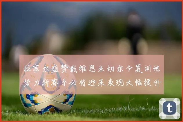 拉塞尔盛赞戴维恩米切尔今夏训练努力新赛季必将迎来表现大幅提升