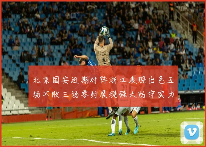 北京国安近期对阵浙江表现出色五场不败三场零封展现强大防守实力