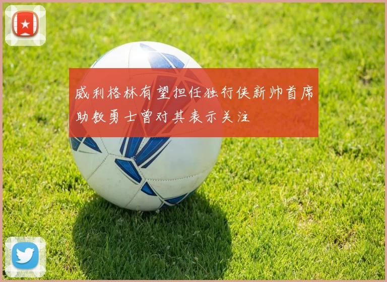 威利格林有望担任独行侠新帅首席助教勇士曾对其表示关注