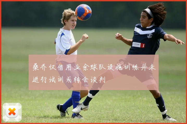 桑乔仅借用业余球队设施训练并未进行试训或转会谈判