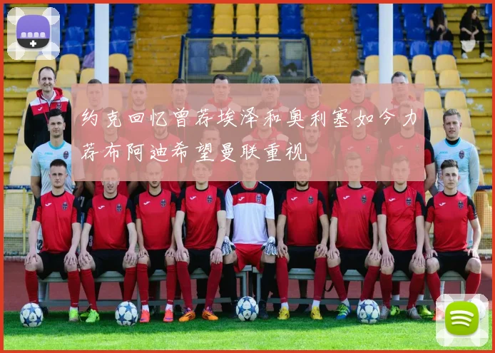 约克回忆曾荐埃泽和奥利塞如今力荐布阿迪希望曼联重视