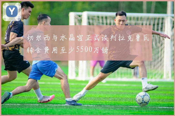 切尔西与水晶宫正式谈判拉克鲁瓦转会费用至少5500万镑