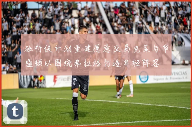 独行侠计划重建愿意交易克莱与华盛顿以围绕弗拉格打造年轻阵容