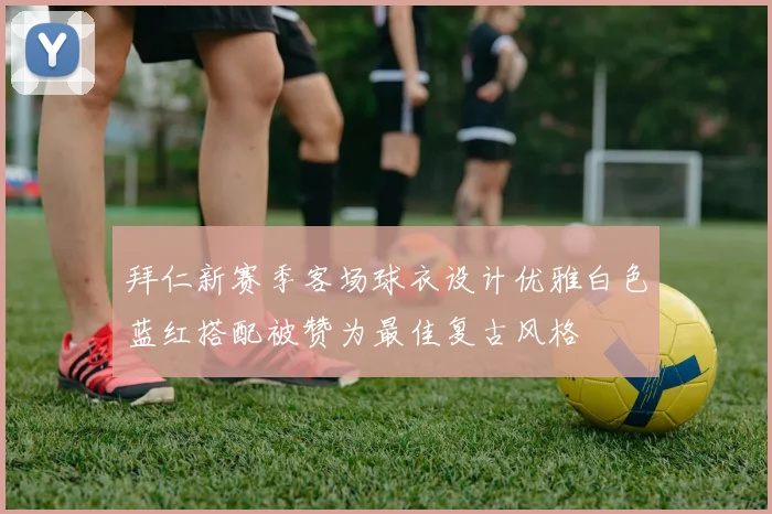 拜仁新赛季客场球衣设计优雅白色蓝红搭配被赞为最佳复古风格