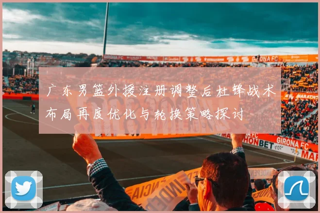 广东男篮外援注册调整后杜锋战术布局再度优化与轮换策略探讨